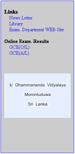 Text Box: &nbsp;
Links
&nbsp;&nbsp;&nbsp; News Letter
&nbsp;&nbsp;&nbsp; Library
&nbsp;&nbsp;&nbsp; Exam. Department WEB Site
&nbsp;
Online Exam. Results
&nbsp;&nbsp;&nbsp;&nbsp;GCE(O/L)
&nbsp;&nbsp;&nbsp;&nbsp;GCE(A/L)
&nbsp;
&nbsp;
&nbsp;

&nbsp;
